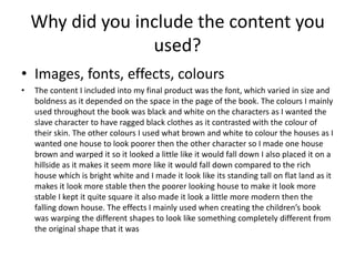 Why did you include the content you
used?
• Images, fonts, effects, colours
• The content I included into my final product was the font, which varied in size and
boldness as it depended on the space in the page of the book. The colours I mainly
used throughout the book was black and white on the characters as I wanted the
slave character to have ragged black clothes as it contrasted with the colour of
their skin. The other colours I used what brown and white to colour the houses as I
wanted one house to look poorer then the other character so I made one house
brown and warped it so it looked a little like it would fall down I also placed it on a
hillside as it makes it seem more like it would fall down compared to the rich
house which is bright white and I made it look like its standing tall on flat land as it
makes it look more stable then the poorer looking house to make it look more
stable I kept it quite square it also made it look a little more modern then the
falling down house. The effects I mainly used when creating the children’s book
was warping the different shapes to look like something completely different from
the original shape that it was
 