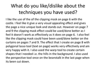 What do you like/dislike about the
techniques you have used?
I like the use of the of the clipping mask on page 6 with the
castle. I feel like it give a very visual appealing effect and gives
the page a nice unique look and stands out. However on page 7
and 9 the clipping mask effect could be used/done better as I
feel it doesn’t work as effectively as it does on page 6. I also feel
like the clipping mask could have been used/done better on the
curtains on pages 7 and 9. The effect that I create on page 8 with
polygonal lasso tool (text on page) works very effectively and am
very happy with it. I also used the warp tool to create certain
shapes that I needed i.e. the hills in the background. I also used
the perspective tool once on the beanstalk in the last page when
its been cut down.
 