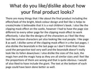 What do you like/dislike about how
your final product looks?
There are many things that I like about the final product including the
effect/look of the bright, block colour design and feel like is helps to
create/make it believable that it is a real children's book. I also like the
clipping mask effect on the castle, however I had to have the page size
different to every other page for the clipping mask effect to work
effectively. I also like the designs of the characters as I feel like they
look like cartoon characters yet also looking like real people. I like page
8 as well. I dislike some of the clipping mask effect in a the last pages. I
also dislike the beanstalk in the last page as I don’t think that I have
used the perspective tool very well and the beanstalk doesn’t really
look like its fallen down/over. I also dislike the sizes of the Jack, the
magic hen and the magic harp as they are all similar sizes and I feel like
the proportions of them are wrong and that is quite obvious. I would
of also liked to have include the giant. The text at the bottom of each
page could have been done better as well.
 
