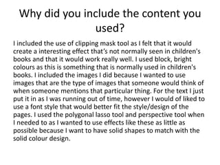 Why did you include the content you
used?
I included the use of clipping mask tool as I felt that it would
create a interesting effect that’s not normally seen in children's
books and that it would work really well. I used block, bright
colours as this is something that is normally used in children's
books. I included the images I did because I wanted to use
images that are the type of images that someone would think of
when someone mentions that particular thing. For the text I just
put it in as I was running out of time, however I would of liked to
use a font style that would better fit the style/design of the
pages. I used the polygonal lasso tool and perspective tool when
I needed to as I wanted to use effects like these as little as
possible because I want to have solid shapes to match with the
solid colour design.
 