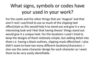 What signs, symbols or codes have
your used in your work?
For the castle and the other things that are ‘magical’ and that
aren't real I use/tried to use as much of the clipping tool
effect/style as this would help it to stand out and give it a very
interesting look and I feel that having theses' things stand out
would give it a unique look. For the locations I used I tried to
keep the designs of them relatively simple, but adding detail into
them i.e. having a black outlines, clipping mask effect/tool. I also
didn’t want to have too many different locations/characters. I
also use the same character design for each character as I want
them to be very easily identifiable.
 