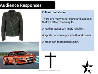 Audience Responses
Cultural competence:
There are many other signs and symbols
that we attach meaning to.
A leather jacket can imply rebellion.
A sports car can imply wealth and power.
A cross can represent religion.
20Creative Media Production 2012
 