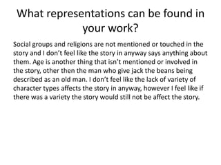 What representations can be found in
your work?
Social groups and religions are not mentioned or touched in the
story and I don’t feel like the story in anyway says anything about
them. Age is another thing that isn’t mentioned or involved in
the story, other then the man who give jack the beans being
described as an old man. I don’t feel like the lack of variety of
character types affects the story in anyway, however I feel like if
there was a variety the story would still not be affect the story.
 