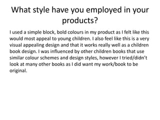 What style have you employed in your
products?
I used a simple block, bold colours in my product as I felt like this
would most appeal to young children. I also feel like this is a very
visual appealing design and that it works really well as a children
book design. I was influenced by other children books that use
similar colour schemes and design styles, however I tried/didn’t
look at many other books as I did want my work/book to be
original.
 