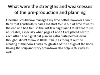 What were the strengths and weaknesses
of the pre-production and planning
I feel like I could have managed my time better, however I don’t
think that I particularly bad. I did start to run out of time towards
the end and had to rush the last few pages and I think that this is
noticeable, especially when pages 1 and 11 are placed next to
each other. The digital flat plan was also quite helpful, even
thought I didn’t follow it 100%. It help as thought out the
creating of the book I had a rough idea of the design of the book.
Having the scrip and story breakdown also help in this way as
well.
 
