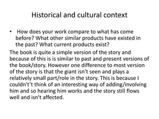 Historical and cultural context
• How does your work compare to what has come
before? What other similar products have existed in
the past? What current products exist?
The book is quite a simple version of the story and
because of this is is similar to past and present versions of
the book/story. However one difference to most version
of the story is that the giant isn't seen and plays a
relatively small part/role in the story. This is because I
couldn't’t think of an interesting way of adding/involving
him and so hearing him works and the story still flows
well and isn't affected.
 