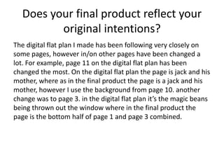Does your final product reflect your
original intentions?
The digital flat plan I made has been following very closely on
some pages, however in/on other pages have been changed a
lot. For example, page 11 on the digital flat plan has been
changed the most. On the digital flat plan the page is jack and his
mother, where as in the final product the page is a jack and his
mother, however I use the background from page 10. another
change was to page 3. in the digital flat plan it’s the magic beans
being thrown out the window where in the final product the
page is the bottom half of page 1 and page 3 combined.
 