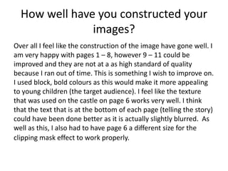 How well have you constructed your
images?
Over all I feel like the construction of the image have gone well. I
am very happy with pages 1 – 8, however 9 – 11 could be
improved and they are not at a as high standard of quality
because I ran out of time. This is something I wish to improve on.
I used block, bold colours as this would make it more appealing
to young children (the target audience). I feel like the texture
that was used on the castle on page 6 works very well. I think
that the text that is at the bottom of each page (telling the story)
could have been done better as it is actually slightly blurred. As
well as this, I also had to have page 6 a different size for the
clipping mask effect to work properly.
 