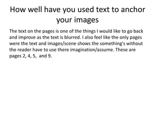 How well have you used text to anchor
your images
The text on the pages is one of the things I would like to go back
and improve as the text is blurred. I also feel like the only pages
were the text and images/scene shows the something's without
the reader have to use there imagination/assume. These are
pages 2, 4, 5, and 9.
 