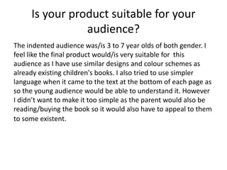 Is your product suitable for your
audience?
The indented audience was/is 3 to 7 year olds of both gender. I
feel like the final product would/is very suitable for this
audience as I have use similar designs and colour schemes as
already existing children's books. I also tried to use simpler
language when it came to the text at the bottom of each page as
so the young audience would be able to understand it. However
I didn’t want to make it too simple as the parent would also be
reading/buying the book so it would also have to appeal to them
to some existent.
 