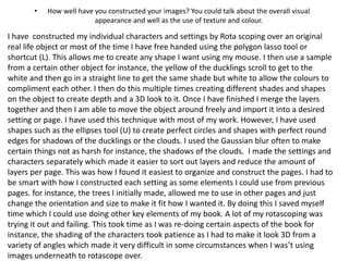 • How well have you constructed your images? You could talk about the overall visual
appearance and well as the use of texture and colour.
I have constructed my individual characters and settings by Rota scoping over an original
real life object or most of the time I have free handed using the polygon lasso tool or
shortcut (L). This allows me to create any shape I want using my mouse. I then use a sample
from a certain other object for instance, the yellow of the ducklings scroll to get to the
white and then go in a straight line to get the same shade but white to allow the colours to
compliment each other. I then do this multiple times creating different shades and shapes
on the object to create depth and a 3D look to it. Once I have finished I merge the layers
together and then I am able to move the object around freely and import it into a desired
setting or page. I have used this technique with most of my work. However, I have used
shapes such as the ellipses tool (U) to create perfect circles and shapes with perfect round
edges for shadows of the ducklings or the clouds. I used the Gaussian blur often to make
certain things not as harsh for instance, the shadows of the clouds. I made the settings and
characters separately which made it easier to sort out layers and reduce the amount of
layers per page. This was how I found it easiest to organize and construct the pages. I had to
be smart with how I constructed each setting as some elements I could use from previous
pages. for instance, the trees I initially made, allowed me to use in other pages and just
change the orientation and size to make it fit how I wanted it. By doing this I saved myself
time which I could use doing other key elements of my book. A lot of my rotascoping was
trying it out and failing. This took time as I was re-doing certain aspects of the book for
instance, the shading of the characters took patience as I had to make it look 3D from a
variety of angles which made it very difficult in some circumstances when I was’t using
images underneath to rotascope over.
 