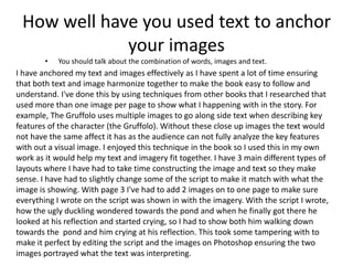 How well have you used text to anchor
your images
• You should talk about the combination of words, images and text.
I have anchored my text and images effectively as I have spent a lot of time ensuring
that both text and image harmonize together to make the book easy to follow and
understand. I've done this by using techniques from other books that I researched that
used more than one image per page to show what I happening with in the story. For
example, The Gruffolo uses multiple images to go along side text when describing key
features of the character (the Gruffolo). Without these close up images the text would
not have the same affect it has as the audience can not fully analyze the key features
with out a visual image. I enjoyed this technique in the book so I used this in my own
work as it would help my text and imagery fit together. I have 3 main different types of
layouts where I have had to take time constructing the image and text so they make
sense. I have had to slightly change some of the script to make it match with what the
image is showing. With page 3 I've had to add 2 images on to one page to make sure
everything I wrote on the script was shown in with the imagery. With the script I wrote,
how the ugly duckling wondered towards the pond and when he finally got there he
looked at his reflection and started crying, so I had to show both him walking down
towards the pond and him crying at his reflection. This took some tampering with to
make it perfect by editing the script and the images on Photoshop ensuring the two
images portrayed what the text was interpreting.
 