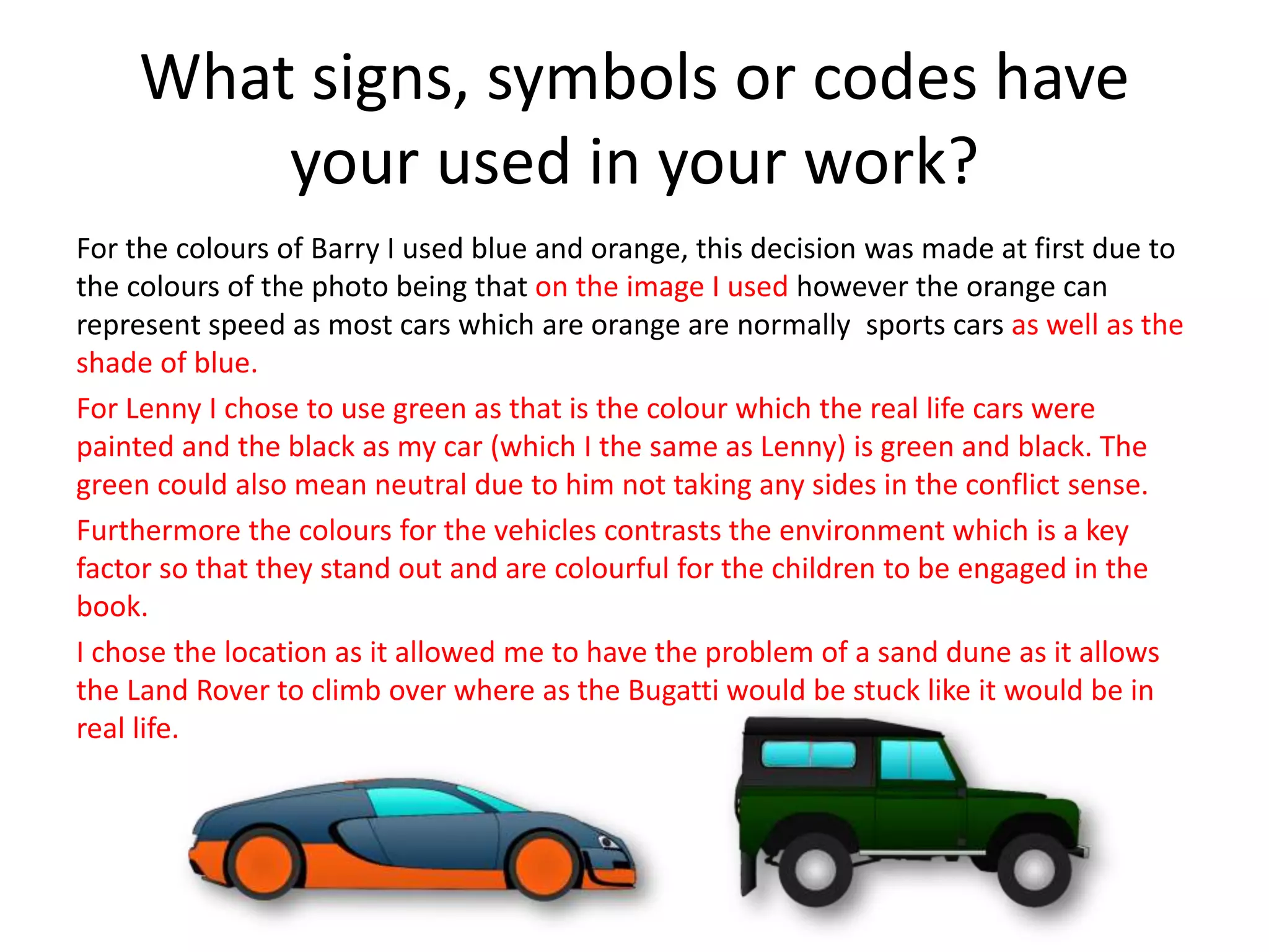 What signs, symbols or codes have
your used in your work?
For the colours of Barry I used blue and orange, this decision was made at first due to
the colours of the photo being that on the image I used however the orange can
represent speed as most cars which are orange are normally sports cars as well as the
shade of blue.
For Lenny I chose to use green as that is the colour which the real life cars were
painted and the black as my car (which I the same as Lenny) is green and black. The
green could also mean neutral due to him not taking any sides in the conflict sense.
Furthermore the colours for the vehicles contrasts the environment which is a key
factor so that they stand out and are colourful for the children to be engaged in the
book.
I chose the location as it allowed me to have the problem of a sand dune as it allows
the Land Rover to climb over where as the Bugatti would be stuck like it would be in
real life.
 