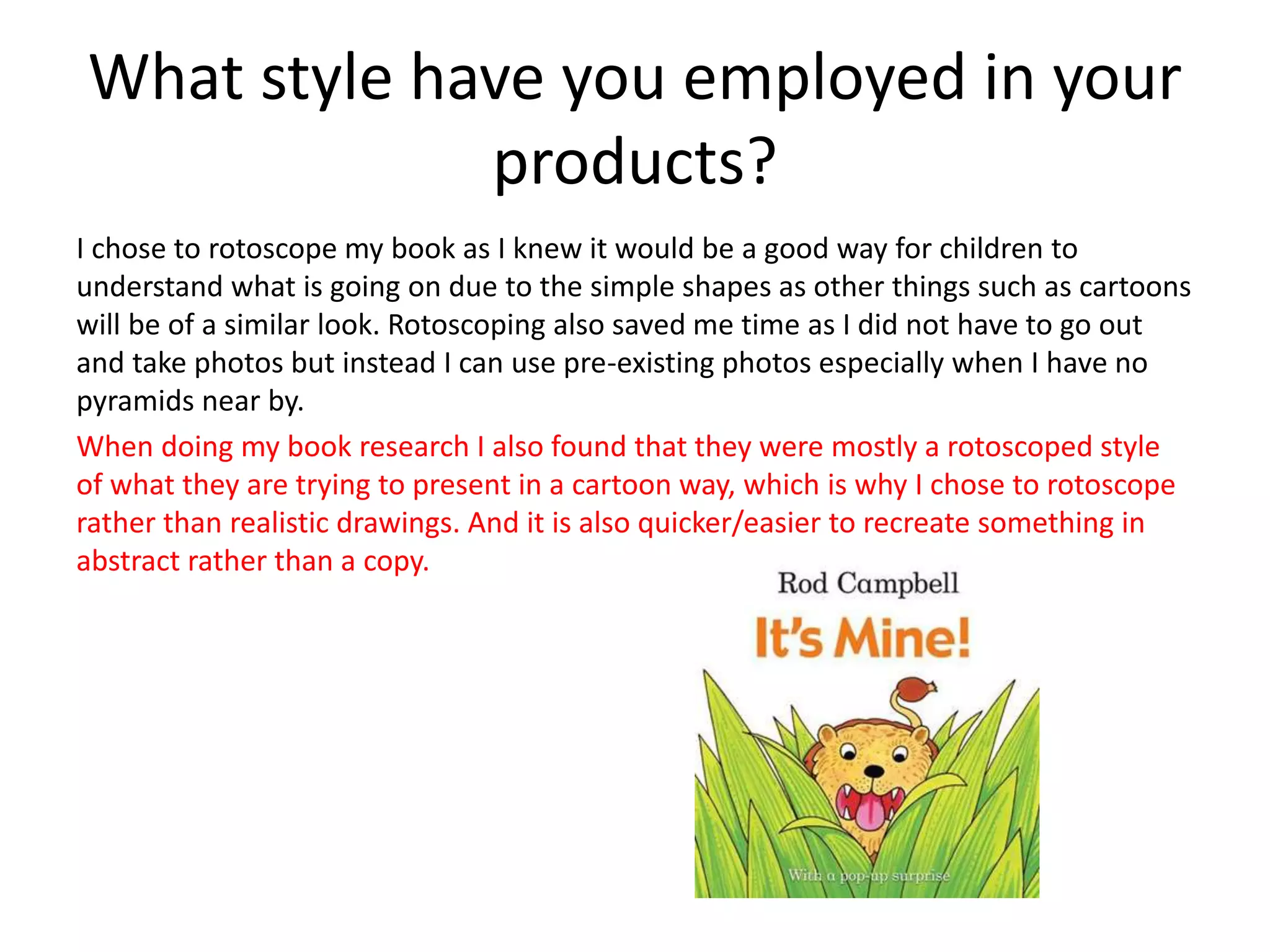 What style have you employed in your
products?
I chose to rotoscope my book as I knew it would be a good way for children to
understand what is going on due to the simple shapes as other things such as cartoons
will be of a similar look. Rotoscoping also saved me time as I did not have to go out
and take photos but instead I can use pre-existing photos especially when I have no
pyramids near by.
When doing my book research I also found that they were mostly a rotoscoped style
of what they are trying to present in a cartoon way, which is why I chose to rotoscope
rather than realistic drawings. And it is also quicker/easier to recreate something in
abstract rather than a copy.
 
