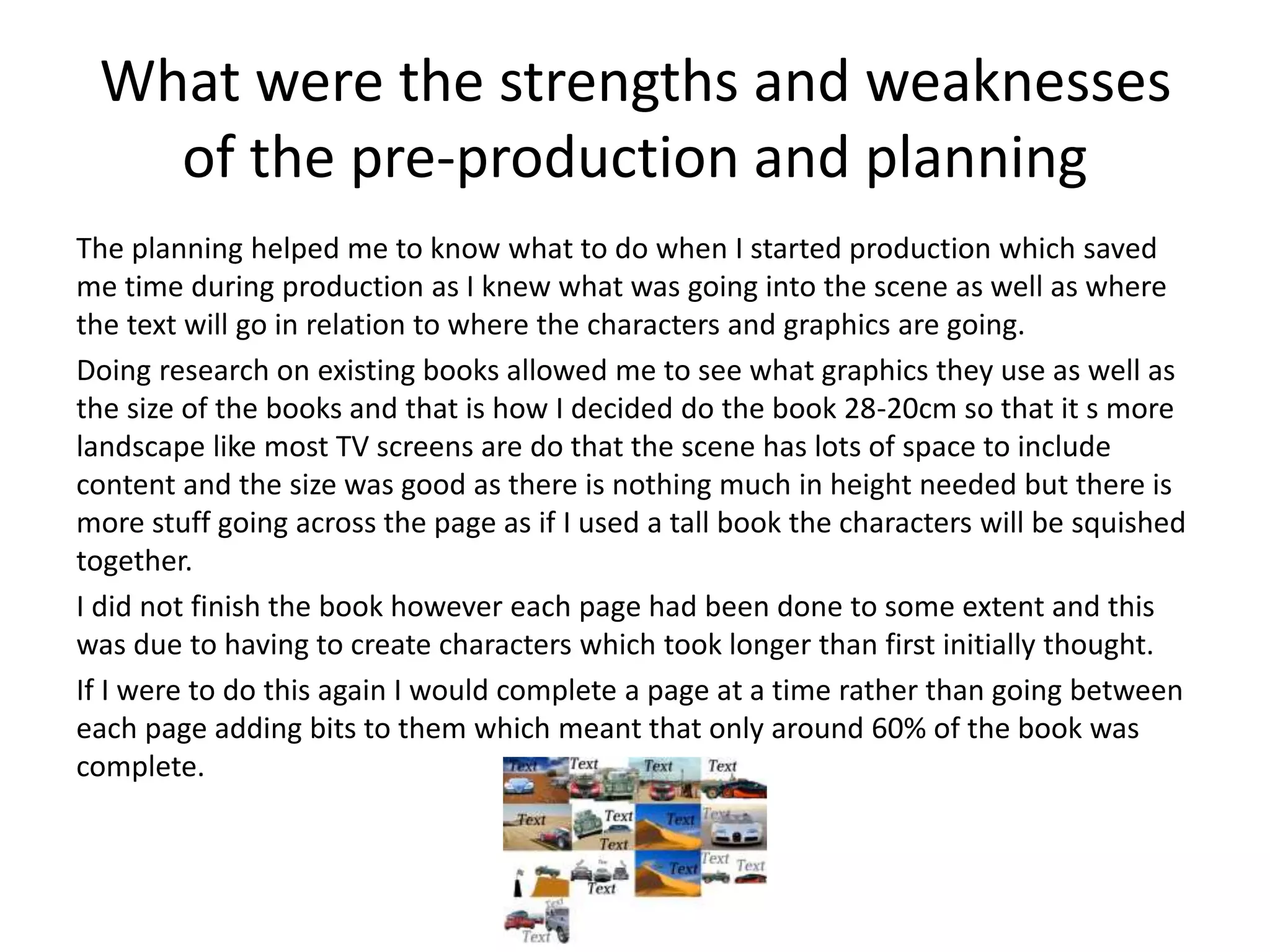 What were the strengths and weaknesses
of the pre-production and planning
The planning helped me to know what to do when I started production which saved
me time during production as I knew what was going into the scene as well as where
the text will go in relation to where the characters and graphics are going.
Doing research on existing books allowed me to see what graphics they use as well as
the size of the books and that is how I decided do the book 28-20cm so that it s more
landscape like most TV screens are do that the scene has lots of space to include
content and the size was good as there is nothing much in height needed but there is
more stuff going across the page as if I used a tall book the characters will be squished
together.
I did not finish the book however each page had been done to some extent and this
was due to having to create characters which took longer than first initially thought.
If I were to do this again I would complete a page at a time rather than going between
each page adding bits to them which meant that only around 60% of the book was
complete.
 
