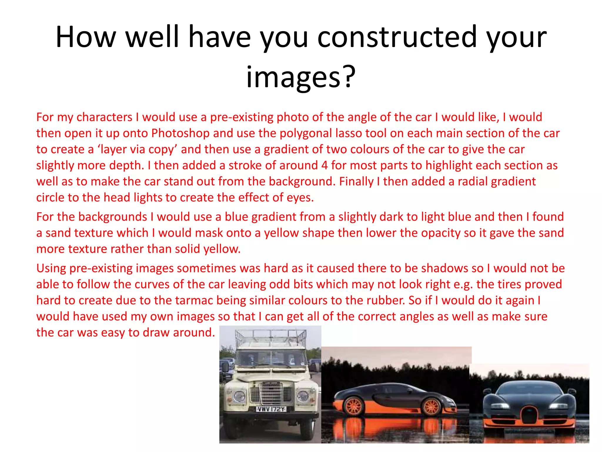 How well have you constructed your
images?
For my characters I would use a pre-existing photo of the angle of the car I would like, I would
then open it up onto Photoshop and use the polygonal lasso tool on each main section of the car
to create a ‘layer via copy’ and then use a gradient of two colours of the car to give the car
slightly more depth. I then added a stroke of around 4 for most parts to highlight each section as
well as to make the car stand out from the background. Finally I then added a radial gradient
circle to the head lights to create the effect of eyes.
For the backgrounds I would use a blue gradient from a slightly dark to light blue and then I found
a sand texture which I would mask onto a yellow shape then lower the opacity so it gave the sand
more texture rather than solid yellow.
Using pre-existing images sometimes was hard as it caused there to be shadows so I would not be
able to follow the curves of the car leaving odd bits which may not look right e.g. the tires proved
hard to create due to the tarmac being similar colours to the rubber. So if I would do it again I
would have used my own images so that I can get all of the correct angles as well as make sure
the car was easy to draw around.
 