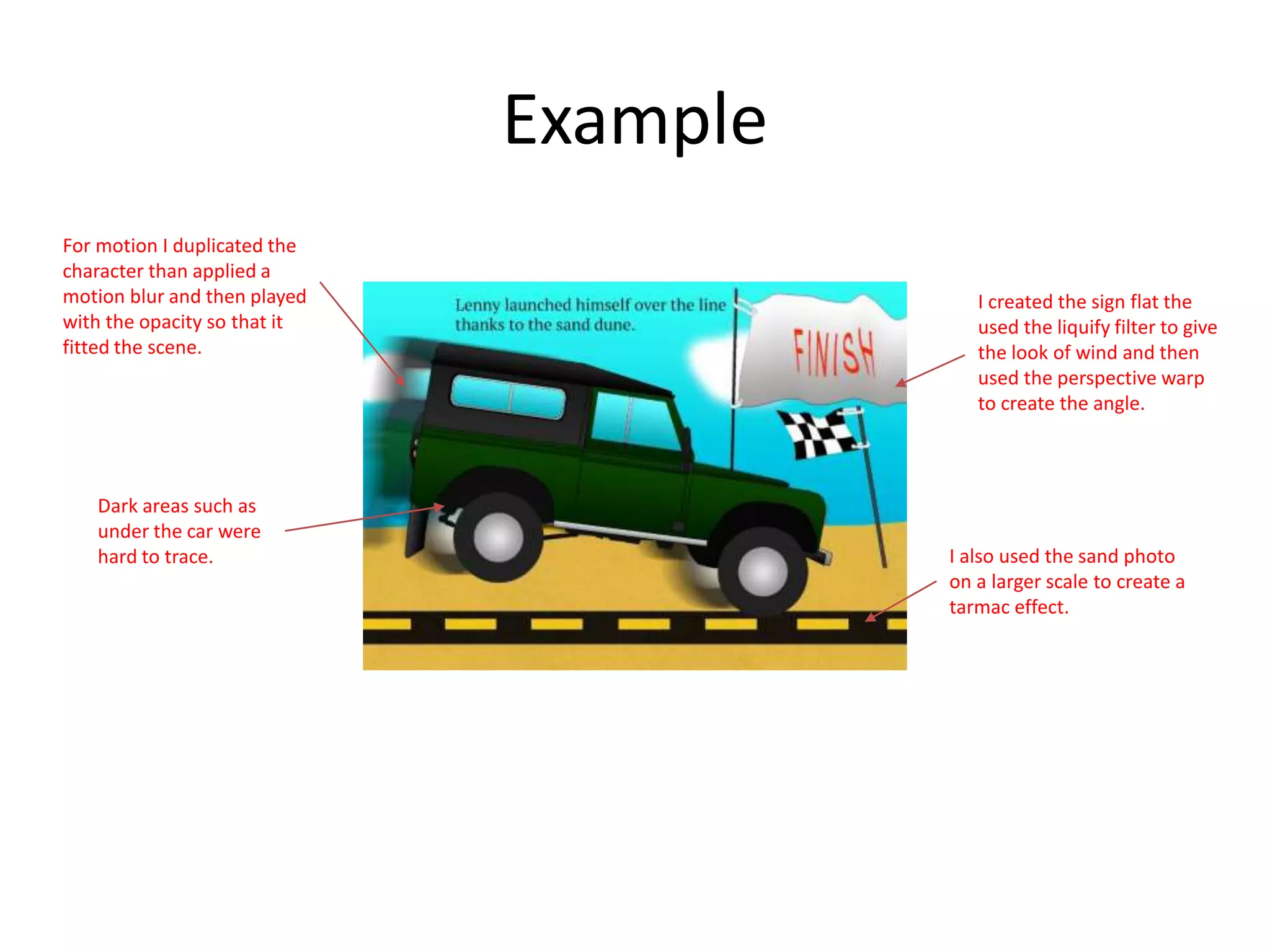 Example
Dark areas such as
under the car were
hard to trace.
For motion I duplicated the
character than applied a
motion blur and then played
with the opacity so that it
fitted the scene.
I created the sign flat the
used the liquify filter to give
the look of wind and then
used the perspective warp
to create the angle.
I also used the sand photo
on a larger scale to create a
tarmac effect.
 