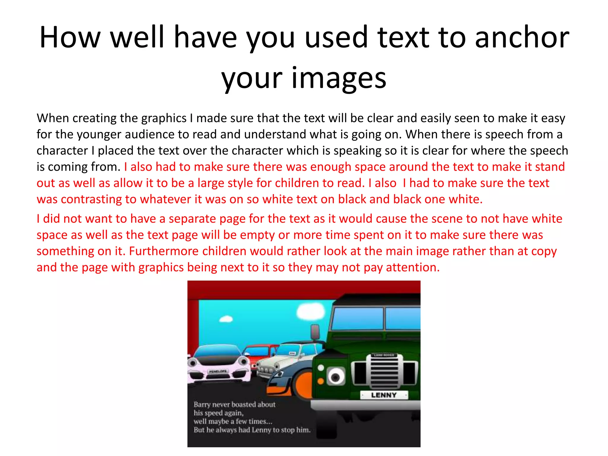 How well have you used text to anchor
your images
When creating the graphics I made sure that the text will be clear and easily seen to make it easy
for the younger audience to read and understand what is going on. When there is speech from a
character I placed the text over the character which is speaking so it is clear for where the speech
is coming from. I also had to make sure there was enough space around the text to make it stand
out as well as allow it to be a large style for children to read. I also I had to make sure the text
was contrasting to whatever it was on so white text on black and black one white.
I did not want to have a separate page for the text as it would cause the scene to not have white
space as well as the text page will be empty or more time spent on it to make sure there was
something on it. Furthermore children would rather look at the main image rather than at copy
and the page with graphics being next to it so they may not pay attention.
 