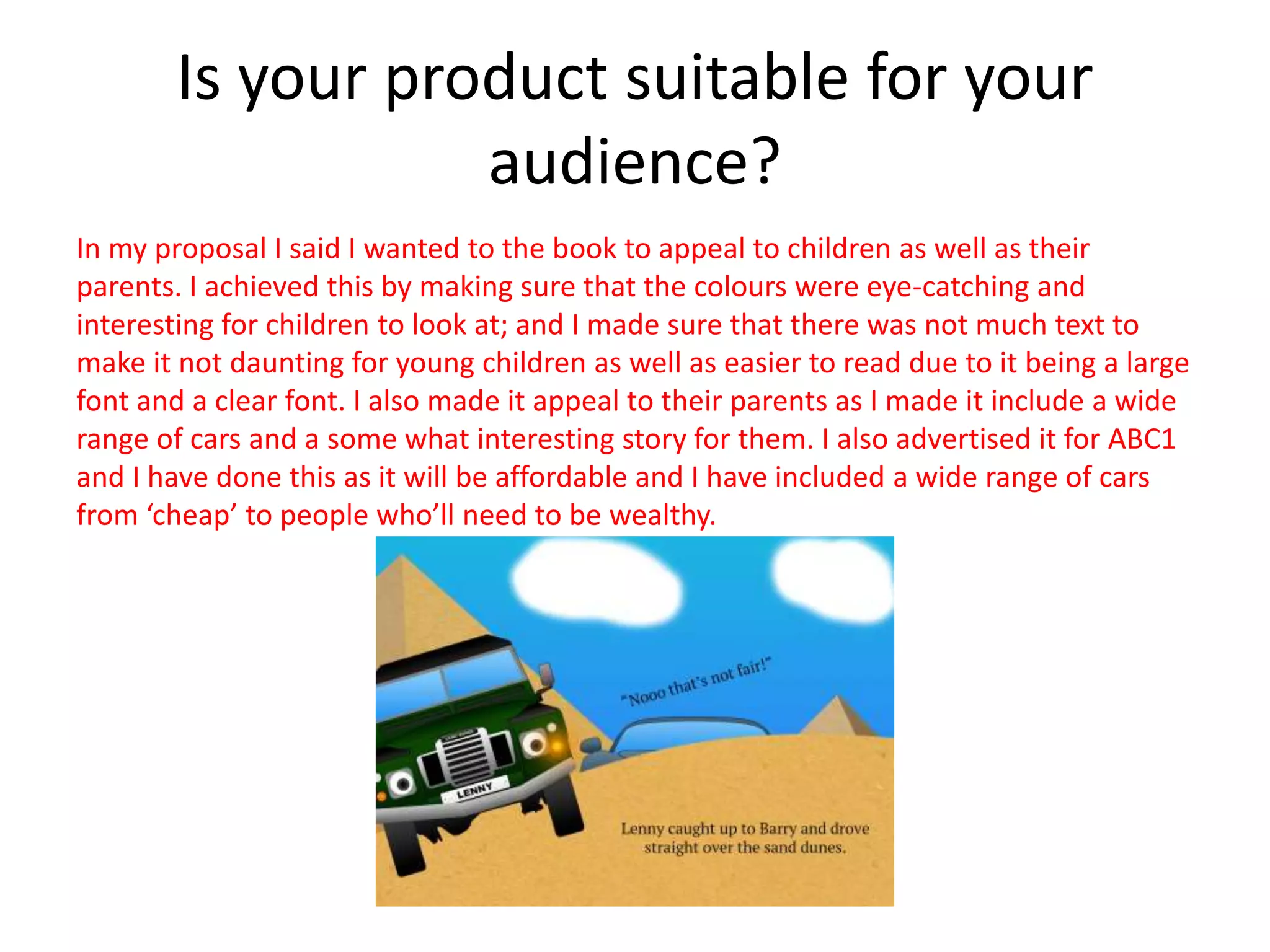 Is your product suitable for your
audience?
In my proposal I said I wanted to the book to appeal to children as well as their
parents. I achieved this by making sure that the colours were eye-catching and
interesting for children to look at; and I made sure that there was not much text to
make it not daunting for young children as well as easier to read due to it being a large
font and a clear font. I also made it appeal to their parents as I made it include a wide
range of cars and a some what interesting story for them. I also advertised it for ABC1
and I have done this as it will be affordable and I have included a wide range of cars
from ‘cheap’ to people who’ll need to be wealthy.
 