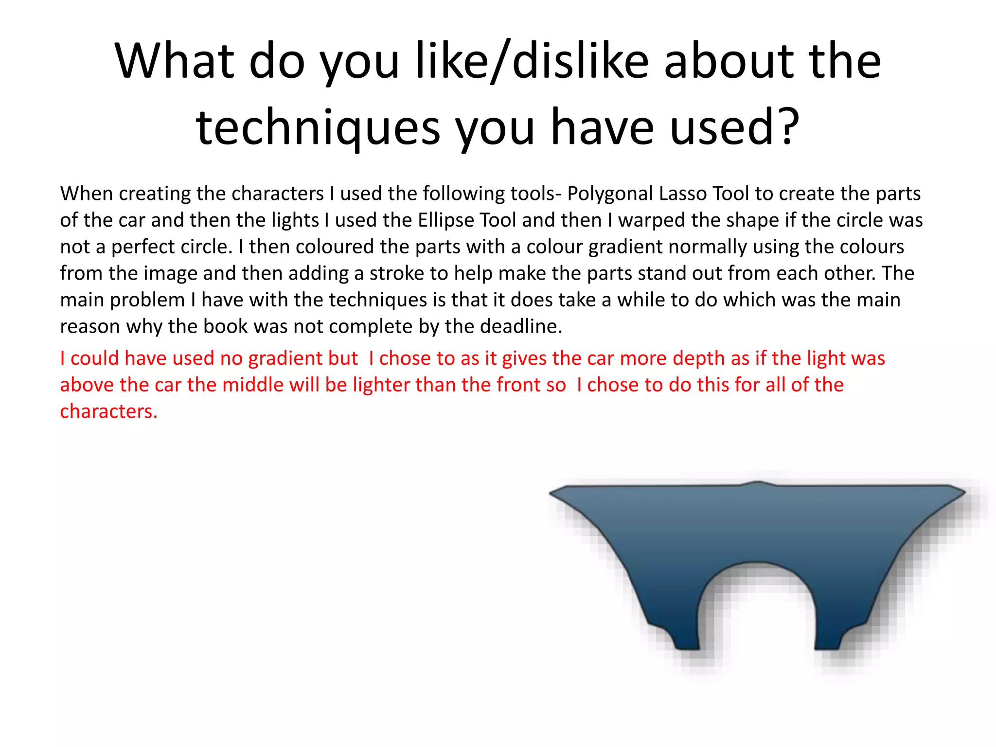 What do you like/dislike about the
techniques you have used?
When creating the characters I used the following tools- Polygonal Lasso Tool to create the parts
of the car and then the lights I used the Ellipse Tool and then I warped the shape if the circle was
not a perfect circle. I then coloured the parts with a colour gradient normally using the colours
from the image and then adding a stroke to help make the parts stand out from each other. The
main problem I have with the techniques is that it does take a while to do which was the main
reason why the book was not complete by the deadline.
I could have used no gradient but I chose to as it gives the car more depth as if the light was
above the car the middle will be lighter than the front so I chose to do this for all of the
characters.
 