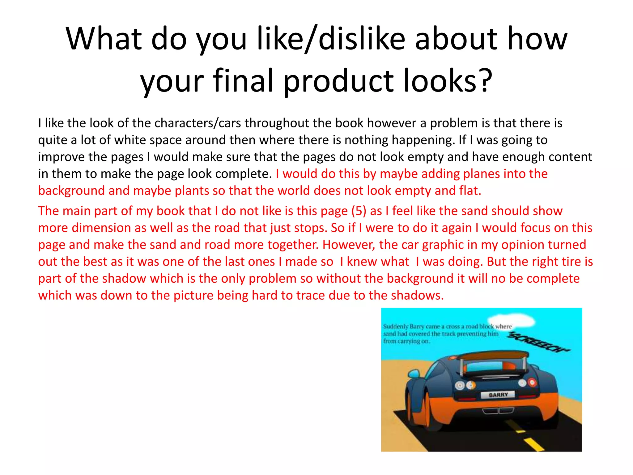 What do you like/dislike about how
your final product looks?
I like the look of the characters/cars throughout the book however a problem is that there is
quite a lot of white space around then where there is nothing happening. If I was going to
improve the pages I would make sure that the pages do not look empty and have enough content
in them to make the page look complete. I would do this by maybe adding planes into the
background and maybe plants so that the world does not look empty and flat.
The main part of my book that I do not like is this page (5) as I feel like the sand should show
more dimension as well as the road that just stops. So if I were to do it again I would focus on this
page and make the sand and road more together. However, the car graphic in my opinion turned
out the best as it was one of the last ones I made so I knew what I was doing. But the right tire is
part of the shadow which is the only problem so without the background it will no be complete
which was down to the picture being hard to trace due to the shadows.
 