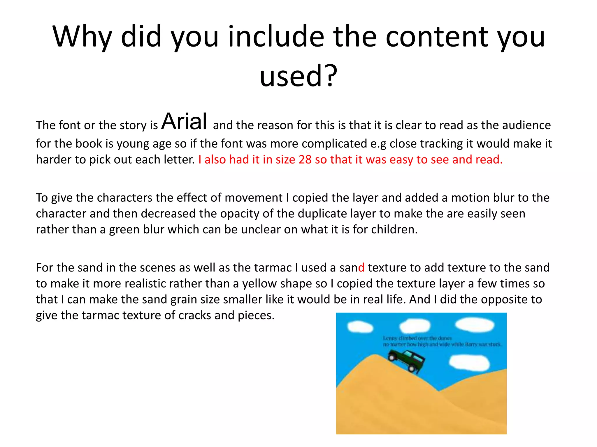 Why did you include the content you
used?
The font or the story is Arial and the reason for this is that it is clear to read as the audience
for the book is young age so if the font was more complicated e.g close tracking it would make it
harder to pick out each letter. I also had it in size 28 so that it was easy to see and read.
To give the characters the effect of movement I copied the layer and added a motion blur to the
character and then decreased the opacity of the duplicate layer to make the are easily seen
rather than a green blur which can be unclear on what it is for children.
For the sand in the scenes as well as the tarmac I used a sand texture to add texture to the sand
to make it more realistic rather than a yellow shape so I copied the texture layer a few times so
that I can make the sand grain size smaller like it would be in real life. And I did the opposite to
give the tarmac texture of cracks and pieces.
 