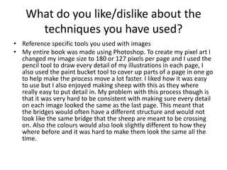 What do you like/dislike about the
techniques you have used?
• Reference specific tools you used with images
• My entire book was made using Photoshop. To create my pixel art I
changed my image size to 180 or 127 pixels per page and I used the
pencil tool to draw every detail of my illustrations in each page, I
also used the paint bucket tool to cover up parts of a page in one go
to help make the process move a lot faster. I liked how it was easy
to use but I also enjoyed making sheep with this as they where
really easy to put detail in. My problem with this process though is
that it was very hard to be consistent with making sure every detail
on each image looked the same as the last page. This meant that
the bridges would often have a different structure and would not
look like the same bridge that the sheep are meant to be crossing
on. Also the colours would also look slightly different to how they
where before and it was hard to make them look the same all the
time.
 