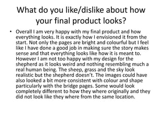 What do you like/dislike about how
your final product looks?
• Overall I am very happy with my final product and how
everything looks. It is exactly how I envisioned it from the
start. Not only the pages are bright and colourful but I feel
like I have done a good job in making sure the story makes
sense and that everything looks like how it is meant to.
However I am not too happy with my design for the
shepherd as it looks weird and nothing resembling much a
real human being. The sheep, grass and the sky look
realistic but the shepherd doesn’t. The images could have
also looked a bit more consistent with colour and shape
particularly with the bridge pages. Some would look
completely different to how they where originally and they
did not look like they where from the same location.
 
