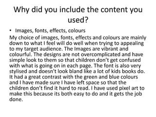 Why did you include the content you
used?
• Images, fonts, effects, colours
My choice of images, fonts, effects and colours are mainly
down to what I feel will do well when trying to appealing
to my target audience. The Images are vibrant and
colourful. The designs are not overcomplicated and have
simple look to them so that children don’t get confused
with what is going on in each page. The font is also very
stylised and doesn't look bland like a lot of kids books do.
It had a great contrast with the green and blue colours
and I have made sure I have left space so that the
children don’t find it hard to read. I have used pixel art to
make this because its both easy to do and it gets the job
done.
 