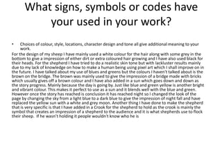 What signs, symbols or codes have
your used in your work?
• Choices of colour, style, locations, character design and tone all give additional meaning to your
work.
For the design of my sheep I have mainly used a white colour for the hair along with some grey in the
bottom to give a impression of either dirt or extra coloured hair growing and I have also used black for
their heads. For the shepherd I have tried to do a realistic skin tone but with lackluster results mainly
due to my lack of knowledge on how to make a human being using pixel art which I shall improve on in
the future. I have talked about my use of blues and greens but the colours I haven't talked about is the
brown on the bridge. The brown was mainly used to give the impression of a bridge made with bricks
which usually gives off a brown colour and I have also added in a sun which goes down and down as
the story progress. Mainly because the day is going by. Just like blue and green yellow is another bright
and vibrant colour. This makes it perfect to use as a sun and it blends well with the blue and green.
However once the story has reached is conclusion it has reached night so I changed the look of the
page by changing the sky from a light blue to a dark blue to give the impression of night fall and have
replaced the yellow sun with a white and grey moon. Another thing I have done to make the shepherd
that is very specific is that I have added in a Crook for the shepherd to hold as the crook is mainly the
symbol that creates an impression of a shepherd to the audience and it is what shepherds use to flock
their sheep. If he wasn’t holding it people wouldn't know who he is
 