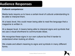 Audience Responses
Cultural competence:
Media texts require us to have a certain level of cultural understanding to
be able to interpret them.
At a basic level, this could mean being able to read the language that a
magazine is written in.
At a deeper level, it means being able to interpret signs and symbols that
we use a visual shorthand to communicate ideas.
We recognise these signs in our own culture but find it harder to
understand when looking at others.
We create and attach meaning to signs and symbols in many different
forms.
18Creative Media Production 2012
 