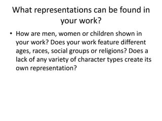 What representations can be found in
your work?
• How are men, women or children shown in
your work? Does your work feature different
ages, races, social groups or religions? Does a
lack of any variety of character types create its
own representation?
 