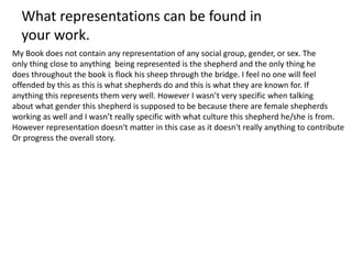 My Book does not contain any representation of any social group, gender, or sex. The
only thing close to anything being represented is the shepherd and the only thing he
does throughout the book is flock his sheep through the bridge. I feel no one will feel
offended by this as this is what shepherds do and this is what they are known for. If
anything this represents them very well. However I wasn’t very specific when talking
about what gender this shepherd is supposed to be because there are female shepherds
working as well and I wasn’t really specific with what culture this shepherd he/she is from.
However representation doesn't matter in this case as it doesn't really anything to contribute
Or progress the overall story.
What representations can be found in
your work.
 