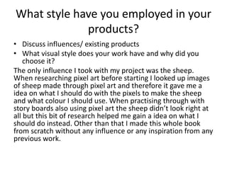 What style have you employed in your
products?
• Discuss influences/ existing products
• What visual style does your work have and why did you
choose it?
The only influence I took with my project was the sheep.
When researching pixel art before starting I looked up images
of sheep made through pixel art and therefore it gave me a
idea on what I should do with the pixels to make the sheep
and what colour I should use. When practising through with
story boards also using pixel art the sheep didn’t look right at
all but this bit of research helped me gain a idea on what I
should do instead. Other than that I made this whole book
from scratch without any influence or any inspiration from any
previous work.
 