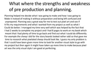 Planning helped me decide what I was going to make and how I was going to
Make it instead of making it without preparation and being left confused and
unprepared. Planning was a great way for me to test out pixel art and see if
It fits my requirements and what I wanted from my project as well as what I
Could do better. I managed my time very well which was helped by the fact that
I had 2 weeks to complete my project and I had 8 pages to work on my book which
meant that I had plenty of time to go back and find out what I could do differently.
For example the sheep I did for the story boards looked rather odd so that gave me
time to research what pixelated sheep should look like. I guess my only problem is
that I could have been given more time to look for another visual style to go with
my project but then again it might have taken up more time to make because pixel
art was the only visual style I am good at perfecting.
What where the strengths and weakness
of pre production and planning.
 