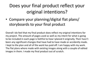 Does your final product reflect your
original intentions?
• Compare your planning/digital flat plans/
storyboards to your final product
Overall I do feel that my final product does reflect my original intentions for
my project. The amount of pages used as well as my intent for what is going
to be included in each page is faithful to how I planed it originally. Their hasn’t
been any significant changes that have had to have made or accidently made.
I kept to the plan and all of the work has paid off. I am happy with my work.
The flat plans where made with existing images along with a couple of edited
images in them. I made my final product out of scratch.
 