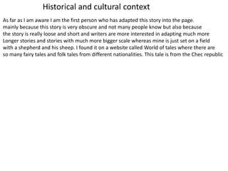As far as I am aware I am the first person who has adapted this story into the page.
mainly because this story is very obscure and not many people know but also because
the story is really loose and short and writers are more interested in adapting much more
Longer stories and stories with much more bigger scale whereas mine is just set on a field
with a shepherd and his sheep. I found it on a website called World of tales where there are
so many fairy tales and folk tales from different nationalities. This tale is from the Chec republic
Historical and cultural context
 