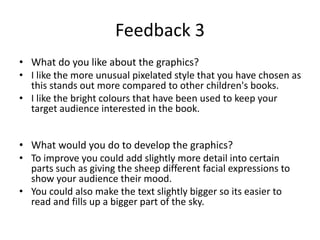 Feedback 3
• What do you like about the graphics?
• I like the more unusual pixelated style that you have chosen as
this stands out more compared to other children's books.
• I like the bright colours that have been used to keep your
target audience interested in the book.
• What would you do to develop the graphics?
• To improve you could add slightly more detail into certain
parts such as giving the sheep different facial expressions to
show your audience their mood.
• You could also make the text slightly bigger so its easier to
read and fills up a bigger part of the sky.
 