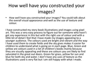 How well have you constructed your
images?
• How well have you constructed your images? You could talk about
the overall visual appearance and well as the use of texture and
colour.
I have constructed my story book illustrations and images using pixel
art. This was a very easy process to figure out for someone who hasn’t
got any experience in this but with the right use of colour and with a
little bit of detail I feel that I have made my images appealing to a
younger audience. The colours used are bright and vibrant and the way
I have used them to create fields and the sky gives makes it easier for
children to understand what is going on in each page. Blue, Green and
yellow are colours used in a lot of children's books mainly because
they are visually appealing and these are colours you are likely to find
saturated in the great out doors. Green for grass, yellow for sun and
blue for both sky and water. I don’t have any uses of texture as the
illustrations used is very flat but I am still happy with what I made.
 
