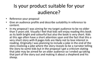 Is your product suitable for your
audience?
• Reference your proposal
• Give an audience profile and describe suitability in reference to
content.
• In my proposal I was aiming for my target audience to be no older
than 5 years old. Visually I feel that kids will enjoy reading this book
as its both bright and colourful but also the book is very short. Kids
at this age often have a short attention span and the fact that this a
very short story with 8 pages kids are likely not to lose interest in
reading. Originally I was planning to include a joke in the end of the
story involving a joke where the story reveals to be a narrator telling
the story to some kids but in the proposal I got a criticism stating
that joke may be aimed for an older audience so I ended up taking
that part of the story out and making it about a shepherd and his
sheep.
 