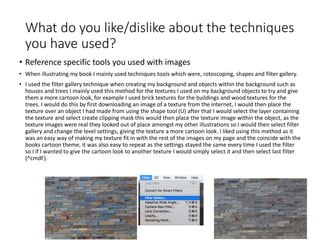 What do you like/dislike about the techniques
you have used?
• Reference specific tools you used with images
• When illustrating my book I mainly used techniques tools which were, rotoscoping, shapes and filter gallery.
• I used the filter gallery technique when creating my background and objects within the background such as
houses and trees I mainly used this method for the textures I used on my background objects to try and give
them a more cartoon look, for example I used brick textures for the buildings and wood textures for the
trees. I would do this by first downloading an image of a texture from the internet, I would then place the
texture over an object I had made from using the shape tool (U) after that I would select the layer containing
the texture and select create clipping mask this would then place the texture image within the object, as the
texture images were real they looked out of place amongst my other illustrations so I would then select filter
gallery and change the level settings, giving the texture a more cartoon look. I liked using this method as it
was an easy way of making my texture fit in with the rest of the images on my page and the coincide with the
books cartoon theme, it was also easy to repeat as the settings stayed the same every time I used the filter
so I if I wanted to give the cartoon look to another texture I would simply select it and then select last filter
(^cmdF).
 