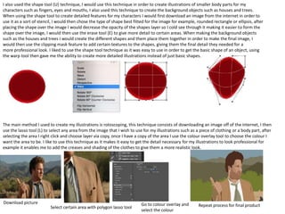 I also used the shape tool (U) technique, I would use this technique in order to create illustrations of smaller body parts for my
characters such as fingers, eyes and mouths, I also used this technique to create the background objects such as houses and trees.
When using the shape tool to create detailed features for my characters I would first download an image from the internet in order to
use it as a sort of stencil, I would then chose the type of shape best fitted for the image for example, rounded rectangle or ellipsis, after
placing the shape over the image I would decrease the opacity of the shapes layer so I cold see through it making it easier to form the
shape over the image, I would then use the erase tool (E) to give more detail to certain areas. When making the background objects
such as the houses and trees I would create the different shapes and them place them together in order to make the final image, I
would then use the clipping mask feature to add certain textures to the shapes, giving them the final detail they needed for a
more professional look. I liked to use the shape tool technique as it was easy to use in order to get the basic shape of an object, using
the warp tool then gave me the ability to create more detailed illustrations instead of just basic shapes.
The main method I used to create my illustrations is rotoscoping, this technique consists of downloading an image off of the internet, I then
use the lasso tool (L) to select any area from the image that I wish to use for my illustrations such as a piece of clothing or a body part, after
selecting the area I right click and choose layer via copy, once I have a copy of the area I use the colour overlay tool to choose the colour I
want the area to be. I like to use this technique as it makes it easy to get the detail necessary for my illustrations to look professional for
example it enables me to add the creases and shading of the clothes to give them a more realistic look.
Download picture
Select certain area with polygon lasso tool
Go to colour overlay and
select the colour
Repeat process for final product
 
