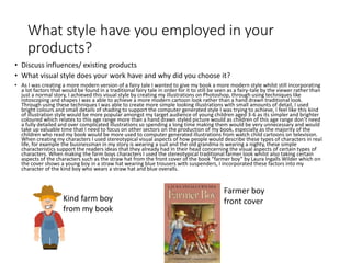 What style have you employed in your
products?
• Discuss influences/ existing products
• What visual style does your work have and why did you choose it?
• As I was creating a more modern version of a fairy tale I wanted to give my book a more modern style whilst still incorporating
a lot factors that would be found in a traditional fairy tale in order for it to still be seen as a fairy-tale by the viewer rather than
just a normal story, I achieved this visual style by creating my illustrations on Photoshop, through using techniques like
rotoscoping and shapes I was a able to achieve a more modern cartoon look rather than a hand drawn traditional look.
Through using these techniques I was able to create more simple looking illustrations with small amounts of detail, I used
bright colours and small details of shading to support the computer generated style I was trying to achieve, I feel like this kind
of illustration style would be more popular amongst my target audience of young children aged 3-6 as its simpler and brighter
coloured which relates to this age range more than a hand drawn styled picture would as children of this age range don’t need
a fully detailed and over complicated illustrations so spending a long time making them would be very unnecessary and would
take up valuable time that I need to focus on other sectors on the production of my book, especially as the majority of the
children who read my book would be more used to computer generated illustrations from watch child cartoons on television.
When creating my characters I used stereotypical visual aspects of how people would describe these types of characters in real
life, for example the businessman in my story is wearing a suit and the old grandma is wearing a nighty, these simple
characteristics support the readers ideas that they already had In their head concerning the visual aspects of certain types of
characters. When making the farm boys characters I used the stereotypical traditional farmer look whilst also taking certain
aspects of the characters such as the straw hat from the front cover of the book “farmer boy” by Laura Ingalls Wilder which on
the cover shows a young boy in a straw hat wearing blue trousers with suspenders, I incorporated these factors into my
character of the kind boy who wears a straw hat and blue overalls.
Kind farm boy
from my book
Farmer boy
front cover
 