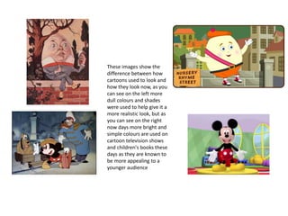 These images show the
difference between how
cartoons used to look and
how they look now, as you
can see on the left more
dull colours and shades
were used to help give it a
more realistic look, but as
you can see on the right
now days more bright and
simple colours are used on
cartoon television shows
and children's books these
days as they are known to
be more appealing to a
younger audience
 
