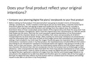 Does your final product reflect your original
intentions?
• Compare your planning/digital flat plans/ storyboards to your final product
• Before making my final product I first planned what I was going to include in terms of characters,
settings, narrative etc. Firstly I created a mind map to set out my initial ideas, I used the mind map to
brainstorm ideas for how I was going to adapt and modernise the story I had found I included a
summary of the original story and characters and settings from the original story, this helped me
brainstorm ideas on how I could adapt certain details of the original story and show the areas that I had
changed for example I changed the ‘witch’ from the original story into a businessman as I felt this would
help modernise the story, I feel that the mind map gives a good representation of my final product,
especially with the character details in terms of clothes, hair colour and personality all of which I
incorporated into my final character design. After creating my mind map I started on my mood board, I
used the information that I had come up with to find images online that resembled the characters and
settings I had included In my mind map, the images I found also gave me inspiration for the characters
and locations I wanted to create in my final product, the mood board also included different font styles I
was hoping to use and textures I wanted to incorporate within the objects I was going to include in my
book, such as trees and houses. I feel that my mood board mostly reflects my final product apart from
one character (the donut) that I did not incorporate into the final product due to limited page number
allowance. I then incorporated my ideas from both the mind map and the mood board to create a hand
drawn story board which I used as a base to help me create my digital flat plan of each page, to create
my digital flat plan I gathered a selection of images from the internet and created pages based on my
story board, this allowed me to add more detail and therefore give me a better idea of my final pages, I
feel that my digital flat plan reflects my final product well as I created most of the objects and settings
myself so was able to use them in my final product.
 