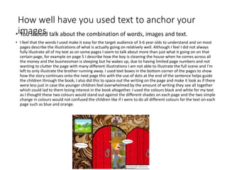 How well have you used text to anchor your
images• You should talk about the combination of words, images and text.
• I feel that the words I used make it easy for the target audience of 3-6 year olds to understand and on most
pages describe the illustrations of what is actually going on relatively well. Although I feel I did not always
fully illustrate all of my text as on some pages I seem to talk about more than just what it going on on that
certain page, for example on page 5 I describe how the boy is cleaning the house when he comes across all
the money and the businessman is sleeping but he wakes up, due to having limited page numbers and not
wanting to clutter the page with many different illustrations I am not able to illustrate the full scene and I'm
left to only illustrate the brother running away. I used text boxes in the bottom corner of the pages to show
how the story continues onto the next page this with the use of dots at the end of the sentence helps guide
the children through the book, I also did this to space out the writing on the page and make it look as if there
were less just in case the younger children feel overwhelmed by the amount of writing they see all together
which could lad to them losing interest in the book altogether. I used the colours black and white for my text
as I thought these two colours would stand out against the different shades on each page and the two simple
change in colours would not confused the children like if I were to do all different colours for the text on each
page such as blue and orange.
 