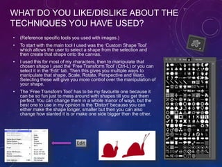 WHAT DO YOU LIKE/DISLIKE ABOUT THE
TECHNIQUES YOU HAVE USED?
• (Reference specific tools you used with images.)
• To start with the main tool I used was the ‘Custom Shape Tool’
which allows the user to select a shape from the selection and
then create that shape onto the canvas.
• I used this for most of my characters, then to manipulate that
chosen shape I used the ‘Free Transform Tool’ (Ctrl-L) or you can
select it in the ‘Edit’ tab. Then this gives you multiple ways to
manipulate that shape, Scale, Rotate, Perspective and Warp.
Selecting these will give you more control over the manipulation of
your shape.
• The ‘Free Transform Tool’ has to be my favourite one because it
can be so fun just to mess around with shapes till you get them
perfect. You can change them in a whole manor of ways, but the
best one to use in my opinion is the ‘Distort’ because you can
either make the shape longer, smaller but then you can also
change how slanted it is or make one side bigger then the other.
/ Warp /
 