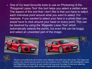  One of my least favourite tools to use on Photoshop is the
‘Polygonal Lasso Tool’ this tool helps you select a certain area.
The aspect of this tool that I don’t like is that you have to select
each individual point around what you want to select. For
example, if you wanted to select your face in a photo then you
would have to click around your head on every point. This can
be resolved by using the ‘Magnetic Lasso Tool’ which
automatically selects the points, but even this can be buggy
and select an unwanted part of the image.
The line surrounding the car is what I have selected, they both have their errors. The Lasso tool
(Left) is very clunky and you have to be very priciest to use it. Similarly, with the Magnetic Lasso
tool (Right) then you have to be very careful not to go over the edge of what your selecting
otherwise it will go wrong. Both of these images show them going wrong.
 