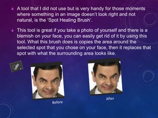  A tool that I did not use but is very handy for those moments
where something in an image doesn’t look right and not
natural, is the ‘Spot Healing Brush’.
 This tool is great if you take a photo of yourself and there is a
blemish on your face, you can easily get rid of it by using this
tool. What this brush does is copies the area around the
selected spot that you chose on your face, then it replaces that
spot with what the surrounding area looks like.
 