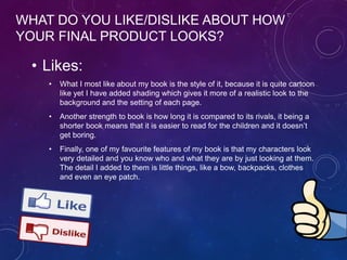 WHAT DO YOU LIKE/DISLIKE ABOUT HOW
YOUR FINAL PRODUCT LOOKS?
• Likes:
• What I most like about my book is the style of it, because it is quite cartoon
like yet I have added shading which gives it more of a realistic look to the
background and the setting of each page.
• Another strength to book is how long it is compared to its rivals, it being a
shorter book means that it is easier to read for the children and it doesn’t
get boring.
• Finally, one of my favourite features of my book is that my characters look
very detailed and you know who and what they are by just looking at them.
The detail I added to them is little things, like a bow, backpacks, clothes
and even an eye patch.
 